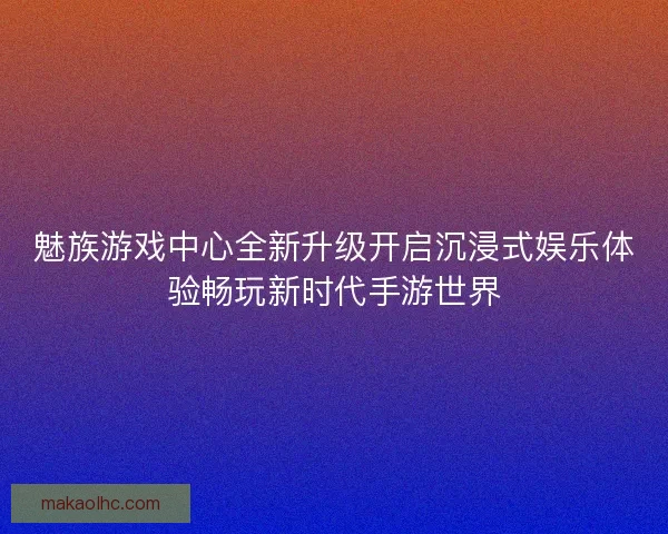 魅族游戏中心全新升级开启沉浸式娱乐体验畅玩新时代手游世界