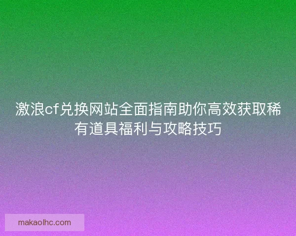 激浪cf兑换网站全面指南助你高效获取稀有道具福利与攻略技巧