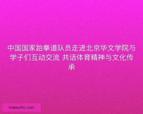 中国国家跆拳道队员走进北京华文学院与学子们互动交流 共话体育精神与文化传承