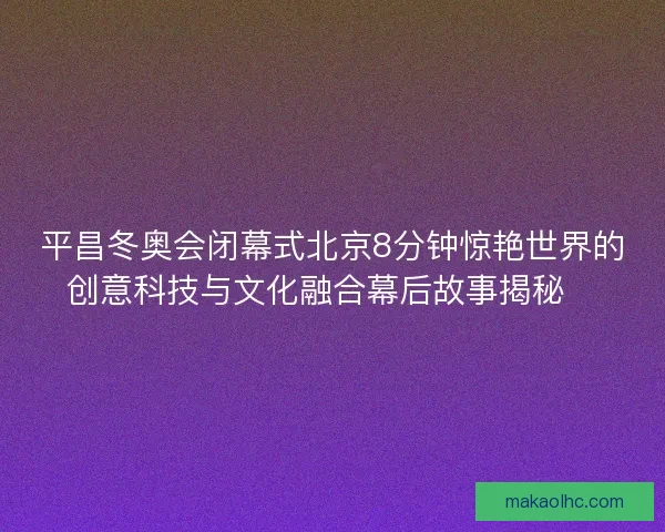 平昌冬奥会闭幕式北京8分钟惊艳世界的创意科技与文化融合幕后故事揭秘✨