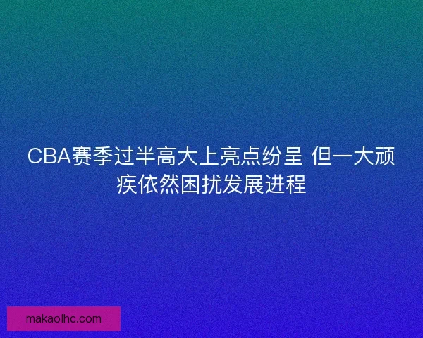 CBA赛季过半高大上亮点纷呈 但一大顽疾依然困扰发展进程