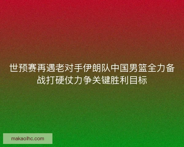 世预赛再遇老对手伊朗队中国男篮全力备战打硬仗力争关键胜利目标
