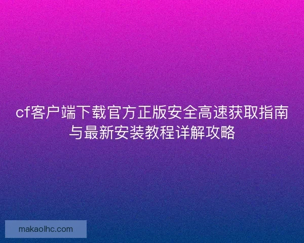 cf客户端下载官方正版安全高速获取指南与最新安装教程详解攻略