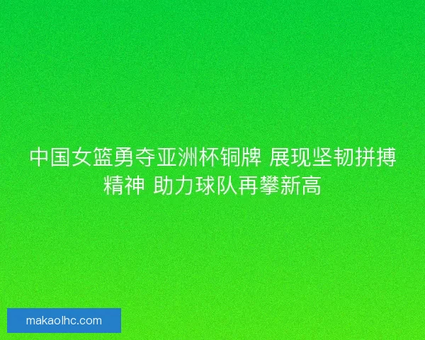 中国女篮勇夺亚洲杯铜牌 展现坚韧拼搏精神 助力球队再攀新高