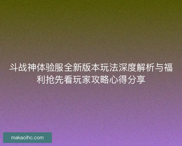 斗战神体验服全新版本玩法深度解析与福利抢先看玩家攻略心得分享