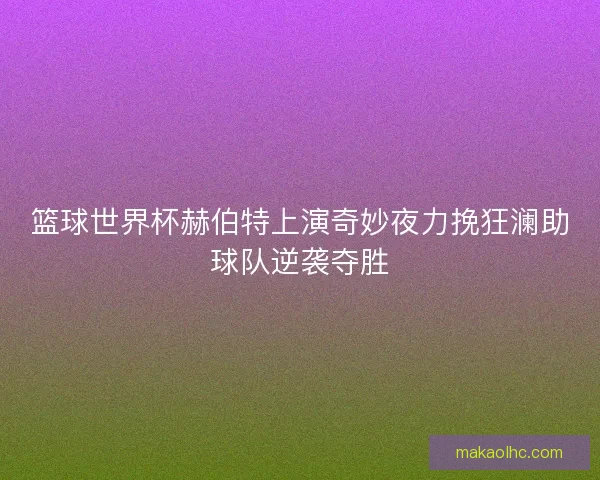 篮球世界杯赫伯特上演奇妙夜力挽狂澜助球队逆袭夺胜