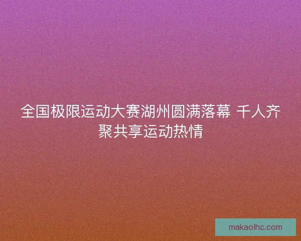 全国极限运动大赛湖州圆满落幕 千人齐聚共享运动热情