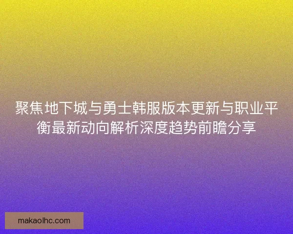 聚焦地下城与勇士韩服版本更新与职业平衡最新动向解析深度趋势前瞻分享