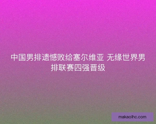 中国男排遗憾败给塞尔维亚 无缘世界男排联赛四强晋级