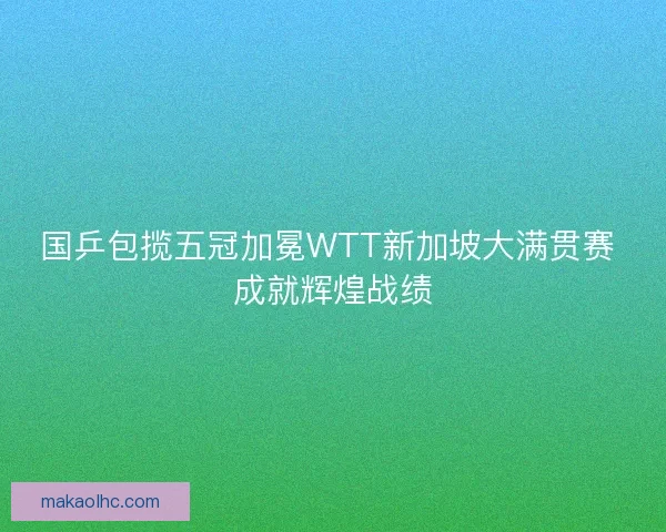 国乒包揽五冠加冕WTT新加坡大满贯赛 成就辉煌战绩