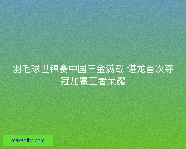 羽毛球世锦赛中国三金满载 谌龙首次夺冠加冕王者荣耀