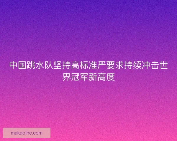 中国跳水队坚持高标准严要求持续冲击世界冠军新高度